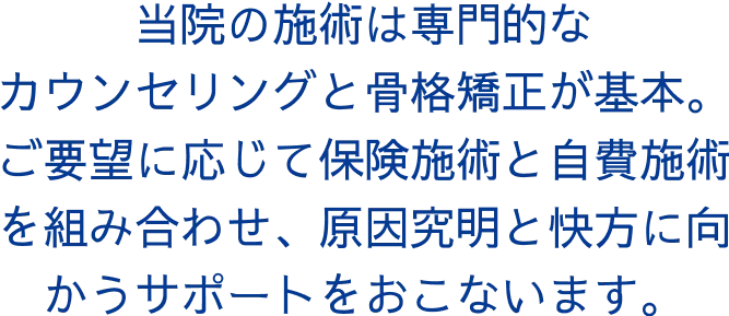 当院の施術は専門的なカウンセリングと骨格矯正が基本。ご要望に応じて保険施術と自費施術を組み合わせ、原因究明と快方に向かうサポートをおこないます。